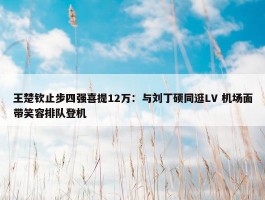 王楚钦止步四强喜提12万：与刘丁硕同逛LV 机场面带笑容排队登机