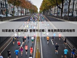 玩家通关《黑神话》觉得不过瘾：有无同类型游戏推荐