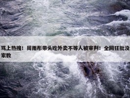 骂上热搜！周雨彤带头吃外卖不等人被审判！全网狂批没家教