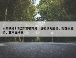 火箭刚给1.5亿却常被弃用！当初以为超值，现在太溢价，真不如格林