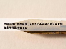 中国手机厂商卷高端，2024上半年600美元以上细分市场同比增长 8%