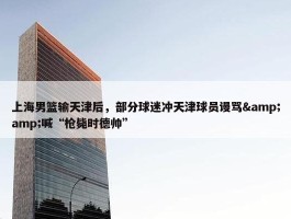 上海男篮输天津后，部分球迷冲天津球员谩骂&amp;喊“枪毙时德帅”