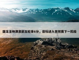 国足主帅满意前五轮拿6分，目标进入世预赛下一阶段