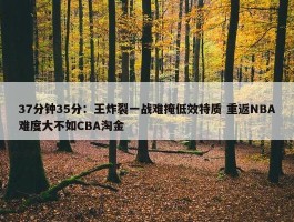 37分钟35分：王炸裂一战难掩低效特质 重返NBA难度大不如CBA淘金