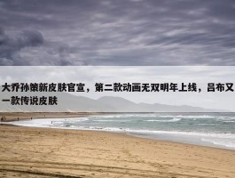 大乔孙策新皮肤官宣，第二款动画无双明年上线，吕布又一款传说皮肤