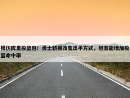 模仿库里投篮包！勇士新援改变出手方式，坦言能增加投篮命中率