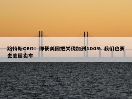 路特斯CEO：即便美国把关税加到100% 我们也要去美国卖车