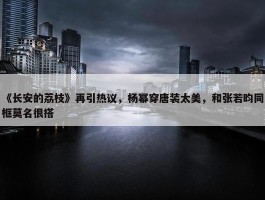 《长安的荔枝》再引热议，杨幂穿唐装太美，和张若昀同框莫名很搭