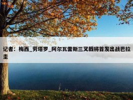 记者：梅西_劳塔罗_阿尔瓦雷斯三叉戟将首发出战巴拉圭