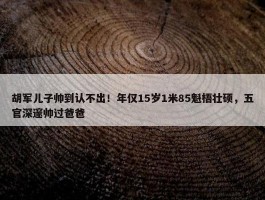 胡军儿子帅到认不出！年仅15岁1米85魁梧壮硕，五官深邃帅过爸爸