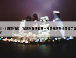 🤣唐斯打趣：我跟队友见面第一件事先跟布伦森做了自我介绍