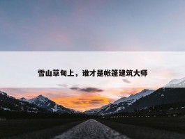 雪山草甸上，谁才是帐篷建筑大师