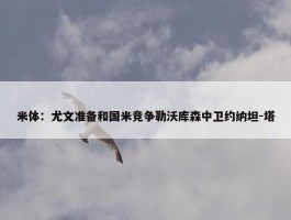 米体：尤文准备和国米竞争勒沃库森中卫约纳坦-塔