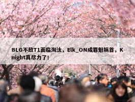 BLG不敌T1面临淘汰，Elk_ON成罪魁祸首，Knight真尽力了！