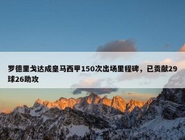 罗德里戈达成皇马西甲150次出场里程碑，已贡献29球26助攻