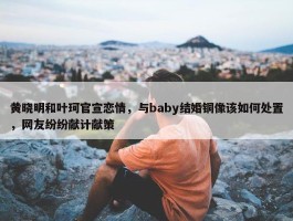 黄晓明和叶珂官宣恋情，与baby结婚铜像该如何处置，网友纷纷献计献策