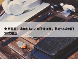 女足亚冠：浦和红钻17-0获得狂胜，共计54次射门28次射正