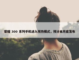 荣耀 300 系列手机进入预热模式，预计本月底发布