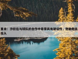 里肯：沙欣在与球队的合作中非常具有建设性，他勤勉且投入