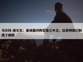 马尔科-席尔瓦：曼城最终阵型是三中卫，这表明我们制造了麻烦