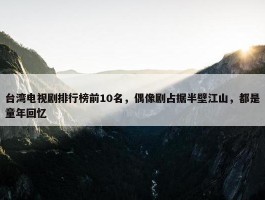 台湾电视剧排行榜前10名，偶像剧占据半壁江山，都是童年回忆