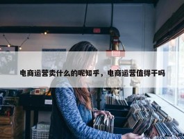 电商运营卖什么的呢知乎，电商运营值得干吗