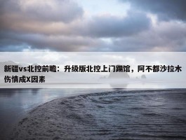 新疆vs北控前瞻：升级版北控上门踢馆，阿不都沙拉木伤情成X因素