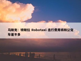 马斯克：特斯拉 Robotaxi 出行费用将和公交车差不多