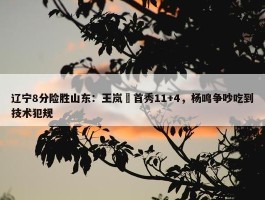 辽宁8分险胜山东：王岚嵚首秀11+4，杨鸣争吵吃到技术犯规