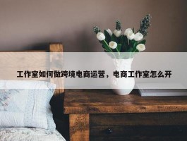 工作室如何做跨境电商运营，电商工作室怎么开