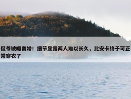 侃爷被曝离婚！细节显露两人难以长久，比安卡终于可正常穿衣了