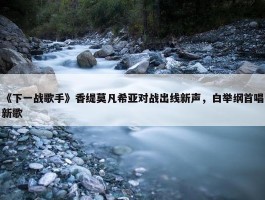 《下一战歌手》香缇莫凡希亚对战出线新声，白举纲首唱新歌