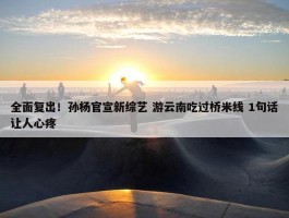 全面复出！孙杨官宣新综艺 游云南吃过桥米线 1句话让人心疼