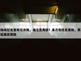 杨鸣怼克里斯引冲突，谁注意弗格？多次安抚克里斯，赛后展高情商