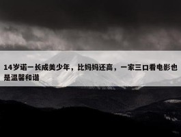 14岁诺一长成美少年，比妈妈还高，一家三口看电影也是温馨和谐