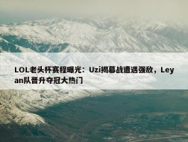 LOL老头杯赛程曝光：Uzi揭幕战遭遇强敌，Leyan队晋升夺冠大热门