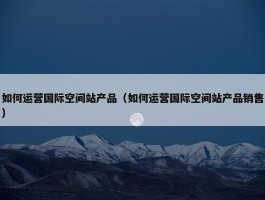 如何运营国际空间站产品（如何运营国际空间站产品销售）