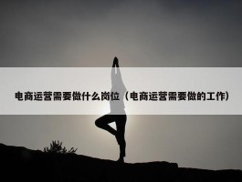 电商运营需要做什么岗位（电商运营需要做的工作）