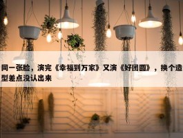 同一张脸，演完《幸福到万家》又演《好团圆》，换个造型差点没认出来