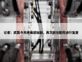 记者：武磊今天疼痛感加剧，再次前往医院进行复查