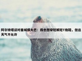 阿尔特塔谈对曼城摆大巴：我也想穿短裤短T拖鞋，但这天气不允许