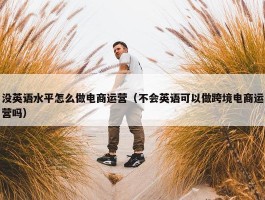 没英语水平怎么做电商运营（不会英语可以做跨境电商运营吗）