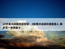 19岁黑马剑指生涯首冠：3轮爆冷证成长速度喜人 国乒又一世界前十