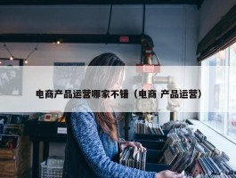 电商产品运营哪家不错（电商 产品运营）