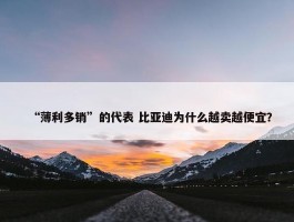 “薄利多销”的代表 比亚迪为什么越卖越便宜？