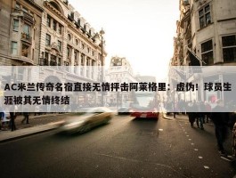 AC米兰传奇名宿直接无情抨击阿莱格里：虚伪！球员生涯被其无情终结