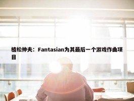 植松伸夫：Fantasian为其最后一个游戏作曲项目