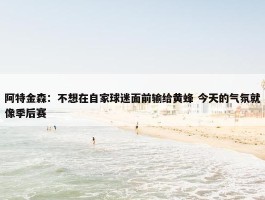 阿特金森：不想在自家球迷面前输给黄蜂 今天的气氛就像季后赛