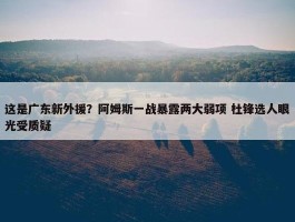 这是广东新外援？阿姆斯一战暴露两大弱项 杜锋选人眼光受质疑