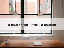 电商运营入门该学什么知识，电商运营初学